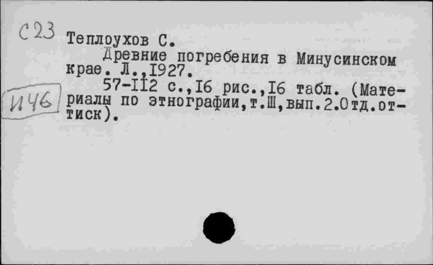 ﻿L 20 Теплоухов С.
Древние погребения в Минусинском крае. Л.,1927.
57-112 с.,16 рис.,16 табл. (Мате-И4£_риаліч по этнографии,т.Ш,вып.2.Отд.от-Т И СК ) .